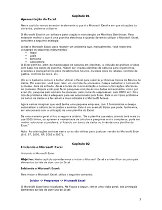 3
DStWXOR 
$SUHVHQWDomR GR ([FHO
Neste capítulo vam os entender exatam ente o que é o Microsoft Excel e em que situações do
dia-a-dia, podem os utilizá-lo.
O Microsoft Excel é um software para criação e manutenção de Planilhas Eletrônicas. Para
entender m elhor o que é uma planilha eletrônica e quando devem os utilizar o Microsoft Excel,
considere a seguinte analogia:
Utilize o Microsoft Excel, para resolver um problema que, manualmente, você resolveria
utilizando os seguintes instrum entos:
• Papel
• Lápis
• Borracha
• Calculadora
O Excel perm ite, além da manipulação de cálculos em planilhas, a inclusão de gráficos criados
com base nos dados da planilha. Podem ser criadas planilhas de cálculos para orçam entos,
previsões e planejamentos para investimentos futuros, diversos tipos de tabelas, controle de
gastos, controle de caixa, etc.
Um erro bastante com um é tentar utilizar o Excel para resolver problemas típicos de Bancos de
dados. Por exemplo, você quer fazer um controle de processos. Deseja cadastrar o número do
processo, data de entrada, datas e locais de movim entação e dem ais informações referentes
ao processo. Depois você quer fazer pesquisas complexas nos dados armazenados, com o por
exemplo, pesquisa pelo número do processo, pelo nom e do responsável, pelo CNPJ, etc. Este
tipo de problem a não é adequado para ser solucionado pelo Excel. Este é um típico problema
de banco de dados e a ferram enta mais indicada é o Microsoft Access.
Agora vamos imaginar que você tenha uma pequena empresa, com 5 funcionários e deseja
automatizar o cálculo de im postos e salários. Este é um exemplo típico que pode, facilm ente,
ser solucionado com a utilização de uma planilha do Excel.
De uma maneira geral utilizo o seguinte critério: Se a planilha que estou criando terá mais do
que 5000 linhas, ou apresenta necessidade de cálculos e pesquisas muito com plexos, pode ser
melhor solucionar o problema, utilizando um banco de dados ao invés de uma planilha do
Excel.
Nota: As orientações contidas neste curso são válidas para qualquer versão do Microsoft Excel
(5.0, 97, 2000, XP, 2003 e 2007).
DStWXOR 
,QLFLDQGR R 0LFURVRIW ([FHO
I niciando o Microsoft Excel
2EMHWLYR Neste capítulo aprenderemos a iniciar o Microsoft Excel e a identificar os principais
elem entos da tela de abertura do Excel.
,QLFLDQGR R 0LFURVRIW ([FHO
Para iniciar o Microsoft Excel, utilize o seguinte com ando:
,QLFLDU ! 3URJUDPDV ! 0LFURVRIW ([FHO
O Microsoft Excel será inicializado. Na Figura a seguir, tem os uma visão geral, dos principais
elem entos da tela de abertura do Excel:
 