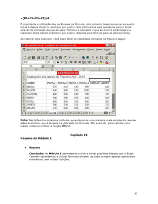 25
Ao pressionar Enter, a fórm ula da figura Anterior é calculada e retorna o resultado indicado na
Figura a seguir:
Clique na Célula D2, para posicionar o cursor nessa célula. Esta é a célula onde está a fórmula
a ser copiada para as demais células. Observe que no canto inferior direito do retângulo que
indica a célula atual, existe um pequeno quadrado. Aponte o m ouse para este quadrado,
conform e ilustrado na figura a seguir:
O cursor ficará na form a de uma pequena Cruz. Clique com o botão esquerdo do mouse e
mantenha este botão pressionado. Vá arrastando o mouse para baixo, até chegar na célula
D13 (Saldo para o m ês de Dezembro) e libere o mouse. Se ao se deslocar, a seleção passar da
célula D13, não libere o mouse e volte com a seleção, até chegar de volta à célula D13. O
Excel irá copiar e adaptar a fórm ula para todo o intervalo de células (D2 - D13), conforme
indicado a seguir:
 