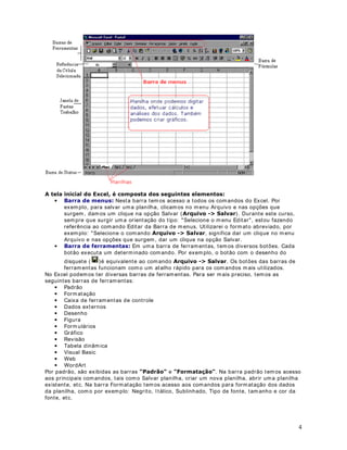 4
$ WHOD LQLFLDO GR ([FHO p FRPSRVWD GRV VHJXLQWHV HOHPHQWRV
• %DUUD GH PHQXV Nesta barra tem os acesso a todos os comandos do Excel. Por
exemplo, para salvar uma planilha, clicamos no m enu Arquivo e nas opções que
surgem , dam os um clique na opção Salvar ($UTXLYR ! 6DOYDU). Durante este curso,
sempre que surgir um a orientação do tipo: Selecione o m enu Editar, estou fazendo
referência ao comando Editar da Barra de m enus. Utilizarei o formato abreviado, por
exemplo: Selecione o comando $UTXLYR ! 6DOYDU, significa dar um clique no m enu
Arquivo e nas opções que surgem, dar um clique na opção Salvar.
• %DUUD GH IHUUDPHQWDV Em uma barra de ferramentas, tem os diversos botões. Cada
botão executa um determinado comando. Por exem plo, o botão com o desenho do
disquete ( )é equivalente ao comando $UTXLYR ! 6DOYDU. Os botões das barras de
ferram entas funcionam como um atalho rápido para os comandos m ais utilizados.
No Excel podemos ter diversas barras de ferram entas. Para ser mais preciso, tem os as
seguintes barras de ferramentas:
• Padrão
• Formatação
• Caixa de ferramentas de controle
• Dados externos
• Desenho
• Figura
• Form ulários
• Gráfico
• Revisão
• Tabela dinâm ica
• Visual Basic
• Web
• WordArt
Por padrão, são exibidas as barras 3DGUmR e )RUPDWDomR . Na barra padrão temos acesso
aos principais comandos, tais como Salvar planilha, criar um nova planilha, abrir uma planilha
existente, etc. Na barra Formatação tem os acesso aos comandos para formatação dos dados
da planilha, com o por exemplo: Negrito, Itálico, Sublinhado, Tipo de fonte, tam anho e cor da
fonte, etc.
 