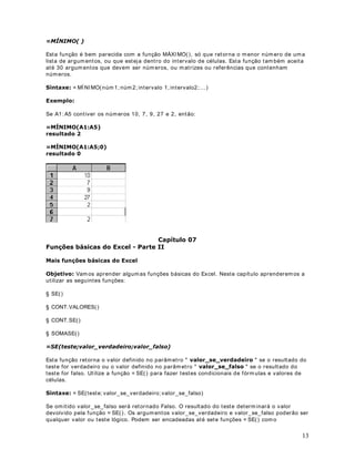 , seguido do cálculo da fórmula. Por exem plo, a fórmula a seguir subtrai 1
de 5. O resultado da fórmula é exibido na célula.

2EV : O sinal de m enos (-) é chamado de Operador de subtração. Na próxim a lição falarem os
mais sobre operadores.
6LQWD[H GD IyUPXOD
A sintaxe da fórm ula é a estrutura ou ordem dos elementos em uma fórm ula. As fórmulas no
Microsoft Excel seguem uma sintaxe específica que inclui um sinal de igual (= ) seguido dos
elem entos a serem calculados (os operandos) e dos operadores de cálculo. Cada operando
pode ser um valor que não se altera (um valor constante), uma referência de célula ou
intervalo, um rótulo, um nome ou uma função de planilha.
Por padrão, o Microsoft Excel calcula uma fórm ula da esquerda para a direita, iniciando com o
sinal de igual (= ). Você pode controlar a m aneira com o os cálculos são efetuados, alterando a
sintaxe da fórm ula. Por exemplo, a fórmula a seguir fornece 11 com o resultado, pois o
Microsoft Excel calcula a multiplicação antes da adição. A fórm ula m ultiplica 2 por 3 (tendo
como resultado 6) e, em seguida, adiciona 5.


 