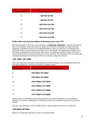 10
sintaxe básica para a utilização de funções.
2 XVR GH IXQo}HV
Uma função é uma fórm ula especial, pré-definida, que toma um ou mais valores (os
parâmetros), executa uma operação e produz um valor ou valores. As funções podem ser
usadas isoladam ente ou como bloco de construção de outras fórm ulas. O uso de funções
simplifica as planilhas, especialm ente aquelas que realizam cálculos extensos e complexos. Por
exemplo, ao invés de digitar a fórm ula $$$$$ , você pode usar a
função 620$$$ 