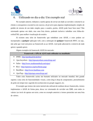 10/16
6. Utilizando no dia-a-dia: Um exemplo real
No exemplo anterior, tínhamos a tarefa apenas de enviar um dado ao servidor e retorná-lo ao
cliente e conseguimos executá-la com sucesso, ela já serve para algumas implementações simples de
pedido de retorno de um dado simples para o usuário, porém, AJAX pode fazer bem mais! Não
retornando apenas um dado, mas uma lista destes, podendo inclusive trabalhar com folhas-de-
estilo(CSS) para melhor visualização do usuário.
Já existem uma série de frameworks que trabalham com AJAX, e estes podem ser
incorporados a qualquer aplicação web, com a utilização de qualquer framework MVC, ou seja..
não ache que você está preso ao framework ou ao AJAX, você pode adicioná-lo e retirá-lo de onde
quiser e quando quiser.
Alguns exemplos de framework AJAX do mercado:
Framework e APIs de AJAX mais utilizadas na atualidade:
• DWR - http://getahead.ltd.uk/dwr/
• AjaxAnywhere - http://ajaxanywhere.sourceforge.net/
• SaJax - http://www.modernmethod.com/sajax/
• Rico - http://openrico.org/rico/home.page
• BackBase - http://www.backbase.com
• AjaxTags - http://ajaxtags.sourceforge.net/
Todos estes frameworks acima são bastante utilizados no mercado mundial, têm grande
suporte e uma série de funcionalidades visuais, como drag´n drop de componentes, preenchimento
de grids em tempo real, sugestão de escrita(como no google suggest), etc.
O exemplo que iremos dar neste tutorial não utilizará de nenhum desses frameworks, iremos
implementar o AJAX de forma pura, dessa vez retornando do servidor um XML com todos os
valores (ao invés de apenas um texto, como no exemplo anterior) e iremos preencher um uma lista
de valores.
 