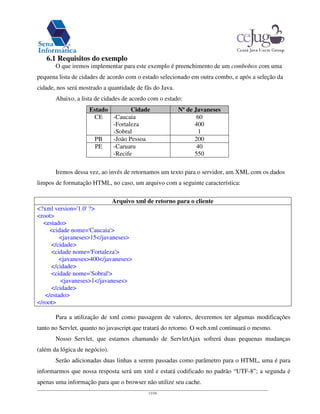 11/16
6.1 Requisitos do exemplo
O que iremos implementar para este exemplo é preenchimento de um combobox com uma
pequena lista de cidades de acordo com o estado selecionado em outra combo, e após a seleção da
cidade, nos será mostrado a quantidade de fãs do Java.
Abaixo, a lista de cidades de acordo com o estado:
Estado Cidade Nºde Javaneses
CE -Caucaia
-Fortaleza
-Sobral
60
400
1
PB -João Pessoa 200
PE -Caruaru
-Recife
40
550
Iremos dessa vez, ao invés de retornamos um texto para o servidor, um XML com os dados
limpos de formatação HTML, no caso, um arquivo com a seguinte característica:
Arquivo xml de retorno para o cliente
<?xml version='1.0'?>
<root>
<estado>
<cidade nome='Caucaia'>
<javaneses>15</javaneses>
</cidade>
<cidade nome='Fortaleza'>
<javaneses>400</javaneses>
</cidade>
<cidade nome='Sobral'>
<javaneses>1</javaneses>
</cidade>
</estado>
</root>
Para a utilização de xml como passagem de valores, deveremos ter algumas modificações
tanto no Servlet, quanto no javascript que tratará do retorno. O web.xml continuará o mesmo.
Nosso Servlet, que estamos chamando de ServletAjax sofrerá duas pequenas mudanças
(além da lógica de negócio).
Serão adicionadas duas linhas a serem passadas como parâmetro para o HTML, uma é para
informarmos que nossa resposta será um xml e estará codificado no padrão “UTF-8”; a segunda é
apenas uma informação para que o browser não utilize seu cache.
 