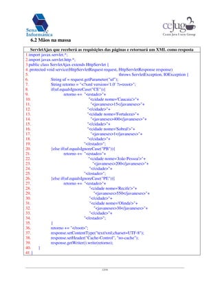 12/16
6.2 Mãos na massa
ServletAjax que receberá as requisições das páginas e retornará um XML como resposta
1.import javax.servlet.*;
2.import javax.servlet.http.*;
3.public class ServletAjax extends HttpServlet {
4. protected void service(HttpServletRequest request, HttpServletResponse response)
5. throws ServletException, IOException {
6. String uf = request.getParameter("uf");
7. String retorno = "<?xml version='1.0'?><root>";
8. if(uf.equalsIgnoreCase("CE")){
9. retorno += "<estado>"+
10. "<cidade nome='Caucaia'>"+
11. "<javaneses>15</javaneses>"+
12. "</cidade>"+
13. "<cidade nome='Fortaleza>"+
14. "<javaneses>400</javaneses>"+
15. "</cidade>"+
16. "<cidade nome='Sobral'>"+
17. "<javaneses>1</javaneses>"+
18. "</cidade>"+
19. "</estado>";
20. }else if(uf.equalsIgnoreCase("PB")){
21. retorno += "<estado>"+
22. "<cidade nome='João Pessoa'>"+
23. "<javaneses>200</javaneses>"+
24. "</cidade>"+
25. "</estado>";
26. }else if(uf.equalsIgnoreCase("PE")){
27. retorno += "<estado>"+
28. "<cidade nome='Recife'>"+
29. "<javaneses>550</javaneses>"+
30. "</cidade>"+
31. "<cidade nome='Olinda'>"+
32. "<javaneses>30</javaneses>"+
33. "</cidade>"+
34. "</estado>";
35. }
36. retorno += "</root>";
37. response.setContentType("text/xml;charset=UTF-8");
38. response.setHeader("Cache-Control", "no-cache");
39. response.getWriter().write(retorno);
40. }
41.}
 