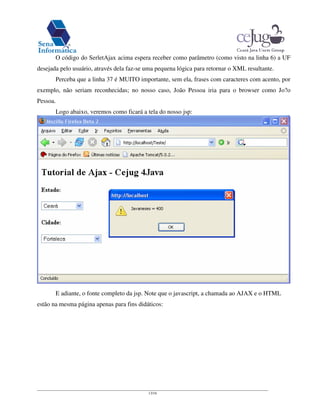 13/16
O código do SerletAjax acima espera receber como parâmetro (como visto na linha 6) a UF
desejada pelo usuário, através dela faz-se uma pequena lógica para retornar o XML resultante.
Perceba que a linha 37 é MUITO importante, sem ela, frases com caracteres com acento, por
exemplo, não seriam reconhecidas; no nosso caso, João Pessoa iria para o browser como Jo?o
Pessoa.
Logo abaixo, veremos como ficará a tela do nosso jsp:
E adiante, o fonte completo da jsp. Note que o javascript, a chamada ao AJAX e o HTML
estão na mesma página apenas para fins didáticos:
 