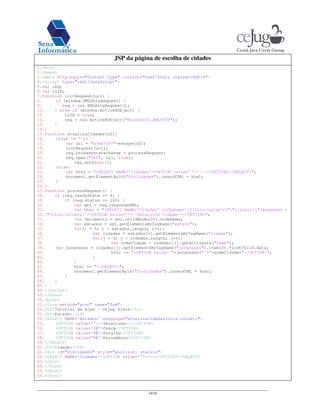 14/16
JSP da página de escolha de cidades
1.<html>
2.<head>
3.<meta http-equiv="Content-Type" content="text/html; charset=UTF-8">
4.<script type="text/JavaScript">
5.var req;
6.var isIE;
7.function initRequest(url) {
8. if (window.XMLHttpRequest) {
9. req = new XMLHttpRequest();
10. } else if (window.ActiveXObject) {
11. isIE = true;
12. req = new ActiveXObject("Microsoft.XMLHTTP");
13. }
14.}
15.function atualizaCidades(uf){
16. if(uf != ''){
17. var url = "ajax?uf="+escape(uf);
18. initRequest(url);
19. req.onreadystatechange = processRequest;
20. req.open("GET", url, true);
21. req.send(null);
22. }else{
23. var html = "<SELECT NAME='Cidades'><OPTION value=''>----</OPTION></SELECT>";
24. document.getElementById("DivCidades").innerHTML = html;
25. }
26.}
27.function processRequest() {
28. if (req.readyState == 4) {
29. if (req.status == 200) {
30. var xml = req.responseXML;
31. var html = "<SELECT NAME='Cidades' onChange='if(this.value!=""){alert("Javaneses =
32."+this.value);}'><OPTION value=''>--Selecione Cidade--</OPTION>";
33. var documento = xml.childNodes[0].nodeName;
34. var estados = xml.getElementsByTagName("estado");
35. for(i = 0; i < estados.length; i++){
36. var cidades = estados[i].getElementsByTagName("cidade");
37. for(j = 0; j < cidades.length; j++){
38. var nomeCidade = cidades[j].getAttribute("nome");
39. var javaneses = cidades[j].getElementsByTagName("javaneses").item(0).firstChild.data;
40. html += "<OPTION value='"+javaneses+"'>"+nomeCidade+"</OPTION>";
41. }
42. }
43. html += "</SELECT>";
44. document.getElementById("DivCidades").innerHTML = html;
45. }
46. }
47.}
48.</script>
49.</head>
50.<body>
51.<form method="post" name="frm">
52.<h2>Tutorial de Ajax - Cejug 4Java</h2>
53.<h4>Estado:</h4>
54.<SELECT NAME='Estados' onchange="atualizaCidades(this.value);">
55. <OPTION value=''>--Selecione--</OPTION>
56. <OPTION value='CE'>Ceará</OPTION>
57. <OPTION value='PB'>Paraíba</OPTION>
58. <OPTION value='PE'>Pernambuco</OPTION>
59.</SELECT>
60.<h4>Cidade:</h4>
61.<div id="DivCidades" style="position: static;">
62.<SELECT NAME='Cidades'><OPTION value=''>----</OPTION></SELECT>
63.</div>
64.</form>
65.</body>
66.</html>
 