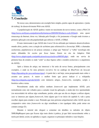 15/16
7. Conclusão
No nosso caso, demonstramos um exemplo bem simples, porém capaz de apresentar a ‘ponta
do iceberg‘ do desenvolvimento Web com AJAX.
A popularização do AJAX ajudou e muito no nascimento de novos termos, como a Web 2.0
(http://www.oreillynet.com/pub/a/oreilly/tim/news/2005/09/30/what-is-web-20.html), uma quase
renascença da Internet, desta vez, liderada pelo Google; e foi justamente o Google onde tivemos a
primeira aplicação com alta popularidade que utilizou o AJAX, o GMail.
O mais interessante é que AJAX não é novo! Já era utilizado por inúmeros desenvolvedores
mundo afora, porém, com a criação do acrônimo para referenciá-lo a Javascript, XML e chamadas
assíncronas, popularizou-se em poucas semanas; o artigo que “batizou” a “velha” tecnologia não
muito difundida foi escrito por Jesse James Garret no site da Adaptive Path
(http://www.adaptivepath.com/publications/essays/archives/000385.php), onde me serviu de
primeira base de estudos (e onde “colei” as duas figuras sobre o modelo assíncrono e a arquitetura
do AJAX).
Após a leitura do artigo, me interessei e fui atrás de novas fontes, principalmente com
exemplos, e onde eu fiz meu primeiro test-drive foi no catálogo de BluePrints do Java.net
(https://bpcatalog.dev.java.net/nonav/ajax/). A partir daí, e até hoje, estou pesquisando mais sobre o
assunto aos poucos. A maior e melhor fonte que posso indicar é a wikipedia
(http://en.wikipedia.org/wiki/AJAX) com inúmeros artigos, frameworks, exemplos, scripts e
histórico sobre o tema.
Pessoalmente ainda não utilizo nenhum framework que implemente AJAX, pois
normalmente estes são voltados para a camada visual da aplicação, e ainda não tive oportunidade
(ou necessidade) de utilizar algo semelhante, porém, acho que um dia eu chegue a utilizar algum;
caso se interesse por algum framework, listei alguns que li no início do capítulo 6, vale a pena
escolher algum para estudar e usar. Pretendo que meu próximo artigo/tutorial sobre AJAX seja um
comparativo entre estes frameworks ou algo semelhante a isto (qualquer idéia, pode entrar em
contato comigo ).
Durante o tutorial não cheguei a comentar em detalhes os métodos do objeto
XMLHttpRequest para que ficasse algo mais direto à prática, já que falei razoavelmente sobre a
teoria por detrás; assim, no apêndice a seguir, organizei os principais métodos e suas funções.
 