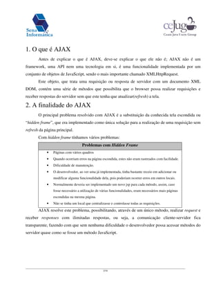 2/16
1. O que é AJAX
Antes de explicar o que é AJAX, deve-se explicar o que ele não é; AJAX não é um
framework, uma API nem uma tecnologia em si, é uma funcionalidade implementada por um
conjunto de objetos de JavaScript, sendo o mais importante chamado XMLHttpRequest.
Este objeto, que trata uma requisição ou resposta de servidor com um documento XML
DOM, contém uma série de métodos que possibilita que o browser possa realizar requisições e
receber respostas do servidor sem que este tenha que atualizar(refresh) a tela.
2. A finalidade do AJAX
O principal problema resolvido com AJAX é a substituição da conhecida tela escondida ou
“hidden frame”, que era implementado como única solução para a realização de uma requisição sem
refresh da página principal.
Com hidden frame tínhamos vários problemas:
Problemas com Hidden Frame
• Páginas com vários quadros
• Quando ocorriam erros na página escondida, estes não eram rastreados com facilidade.
• Dificuldade de manutenção.
• O desenvolvedor, ao ver uma já implementada, tinha bastante receio em adicionar ou
modificar alguma funcionalidade dela, pois poderiam ocorrer erros em outros locais.
• Normalmente deveria ser implementado um novo jsp para cada método, assim, caso
fosse necessário a utilização de várias funcionalidades, eram necessários mais páginas
escondidas na mesma página.
• Não se tinha um local que centralizasse e controlasse todas as requisições.
AJAX resolve este problema, possibilitando, através de um único método, realizar request e
receber responses com ilimitadas respostas, ou seja, a comunicação cliente-servidor fica
transparente, fazendo com que sem nenhuma dificuldade o desenvolvedor possa acessar métodos do
servidor quase como se fosse um método JavaScript.
 