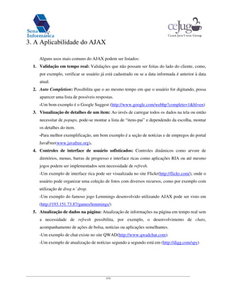 3/16
3. A Aplicabilidade do AJAX
Alguns usos mais comuns do AJAX podem ser listados:
1. Validação em tempo real: Validações que não possam ser feitas do lado do cliente, como,
por exemplo, verificar se usuário já está cadastrado ou se a data informada é anterior à data
atual.
2. Auto Completion: Possibilita que o ao mesmo tempo em que o usuário for digitando, possa
aparecer uma lista de possíveis respostas.
-Um bom exemplo é o Google Suggest (http://www.google.com/webhp?complete=1&hl=en)
3. Visualização de detalhes de um item: Ao invés de carregar todos os dados na tela ou então
necessitar de popups, pode-se montar a lista de “itens-pai” e dependendo da escolha, montar
os detalhes do item.
-Para melhor exemplificação, um bom exemplo é a seção de notícias e de empregos do portal
JavaFree(www.javafree.org).
4. Controles de interface de usuário sofisticados: Controles dinâmicos como arvore de
diretórios, menus, barras de progresso e interface ricas como aplicações RIA ou até mesmo
jogos podem ser implementados sem necessidade de refresh.
-Um exemplo de interface rica pode ser visualizada no site Flickr(http://flickr.com/), onde o
usuário pode organizar uma coleção de fotos com diversos recursos, como por exemplo com
utilização de drag n´ drop.
-Um exemplo do famoso jogo Lemmings desenvolvido utilizando AJAX pode ser visto em
(http://193.151.73.87/games/lemmings/)
5. Atualização de dados na página: Atualização de informações na página em tempo real sem
a necessidade de refresh possibilita, por exemplo, o desenvolvimento de chats,
acompanhamento de ações de bolsa, notícias ou aplicações semelhantes.
-Um exemplo de chat existe no site QWAD(http://www.qwadchat.com).
-Um exemplo de atualização de notícias segundo a segundo está em (http://digg.com/spy)
 