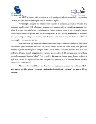6/16
No AJAX podemos utilizar ambos os modelos dependendo da necessidade, e em ambos
os casos, não precisamos nem sequer realizar refresh da página.
Por exemplo, imagine que estamos num cadastro de usuário e, desejamos procurar pela
cidade de acordo com o CEP informado; para este caso podemos utilizar o modelo assíncrono, pois
não é de grande importância que essa informação chegue para que outras sejam executadas, assim,
outras lógicas e métodos podem estar rodando em paralelo. Com o modelo assíncrono, no momento
em que a resposta chegar ao cliente, será disparado um método que irá tratar e utilizar as
informações retornadas do servidor.
Imagine agora, que na mesma tela de cadastro de usuário queremos verificar a idade deste
usuário que apenas informou a data de nascimento; caso o usuário for maior de 18 anos, podemos
habilitar algumas informações e campos na tela, caso menor, não deve mostrar; para este caso
podemos utilizar o modelo síncrono; pois é crucial que o usuário de 18 anos preencha ou verifique
tais dados antes de clicar em ‘salvar’. Com o modelo síncrono, ao chamar o método que se deseja, a
aplicação cliente fica aguardando receber a resposta do servidor, e só executa os demais métodos
depois deste ter retornado.
Atenção: Deve-se utilizar o modelo síncrono apenas em um caso de real necessidade,
pois caso o servidor nunca responda, a aplicação cliente ficará “travada” até que se dê um
time-out.
 