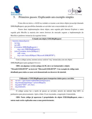 7/16
5. Primeiros passos: Explicando um exemplo simples
Como dito no início, o AJAX na verdade se resume a um único objeto javascript chamado
XMLHttpRequest, que possibilita chamadas ao servidor sem a necessidade de refresh.
Temos duas implementações deste objeto, uma seguida pelo Internet Explorer e outra
seguida pelo Mozilla (a maioria dos outros browser do mercado seguem a implementação do
Mozilla) e podemos instanciar da seguinte forma:
Criando um objeto XMLHttpRequest
1. function chamaAjax(){
2. var req;
3. var isIE;
4. if (window.XMLHttpRequest) {
5. req = new XMLHttpRequest();
6. }else if (window.ActiveXObject) {
7. isIE = true;
8. req = new ActiveXObject("Microsoft.XMLHTTP");
9. }
Com o código acima, teremos nossa variável ‘req’ instanciada com um objeto
XMLHttpRequest para qualquer browser.
OBS: em algumas versões antigas do IE, deve ser instanciado o objeto
“Msxml2.XMLHTTP” ao invés de “Microsoft.XMLHTTP”. Um exemplo de código mais
detalhado para todos os casos será demonstrado no decorrer do tutorial.
Utilizando o XMLHttpRequest para transportar dados para o servidor
10. var url = "ajax?nome=raphael&tecnologia=java;
12. req.onreadystatechange = processRequest;
13. req.open("GET", url, true);
14. req.send(null);
15. }
O código acima faz a tarefa de passar ao servidor, através do método http GET, os
parâmetros para processamento. Após a linha 14 ser executada, a requisição é transmitida.
OBS: Neste código já aparecem 3 propriedades do objeto XMLHttpRequest, estas e
outras mais serão explicadas uma a uma posteriormente.
 
