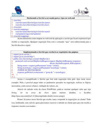 8/16
Declarando a Servlet a ser usada para o Ajax no web.xml
1. <servlet>
2. <servlet-name>ServletAjax</servlet-name>
3. <servlet-class>ServletAjax</servlet-class>
4. </servlet>
5. <servlet-mapping>
6. <servlet-name>ServletAjax</servlet-name>
7. <url-pattern>/ajax</url-pattern>
8. </servlet-mapping>
Acima demonstra como mapear no web.xml da aplicação o servlet que ficará responsável por
receber as requisições. Qualquer requisição feita com o comando “ajax” será redirecionada para a
Servlet descrita a seguir.
Implementando a Servlet que receberá as requisições das páginas
1. import javax.servlet.*;
2. import javax.servlet.http.*;
3. public class ServletAjax extends HttpServlet {
4. protected void service(HttpServletRequest request, HttpServletResponse response)
5. throws ServletException, IOException {
6. String nome = request.getParameter("nome ").trim();
7. String tecnologia = request.getParameter("tecnologia ").trim();
8. //LÓGICAS NECESSÁRIAS
9. response.getWriter().write(nome + “gosta de ” + tecnologia);
10. }
11.}
Acima é exemplificado o Servlet que lerá toda requisição feita pelo Ajax neste nosso
exemplo. Nela, é possível pegar todos os parâmetros passados na requisição, realizar as lógicas
necessárias, como acesso a banco, validação de valores, etc.
Através do método write da classe PrintWriter, pode-se retornar qualquer valor que seja
String, int ou array de chars (para maiores detalhes, o JavaDoc
[http://java.sun.com/j2se/1.4.2/docs/api/index.html] é nosso amigo).
Pronto! Já temos nosso Servlet que recebe, trata e responde às requisições ao cliente! Tudo
isso, lembrando, sem refresh; agora precisamos escrever o método no cliente para que este receba a
resposta e mostre-a ao usuário.
 