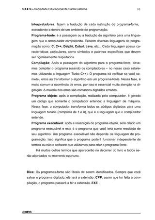 SOCIESC–Sociedade Educacional de Santa Catarina 10
Interpretadores: fazem a tradução de cada instrução do programa-fonte,
executando-a dentro de um ambiente de programação.
Programa-fonte: é a passagem ou a tradução do algoritmo para uma lingua-
gem que o computador compreenda. Existem diversas linguagens de progra-
mação como: C, C++, Delphi, Cobol, Java, etc... Cada linguagem possui ca-
racterísticas particulares, como símbolos e palavras específicos que devem
ser rigorosamente respeitados.
Compilação: Após a passagem do algoritmo para o programa-fonte, deve-
mos compilar o programa (usando os compiladores – no nosso caso estare-
mos utilizando a linguagem Turbo C++). O programa irá verificar se você co-
meteu erros ao transformar o algoritmo em um programa-fonte. Nessa fase, é
muito comum a ocorrência de erros, por isso é essencial muita atenção na di-
gitação. A maioria dos erros são comandos digitados errados.
Programa objeto: após a compilação, realizada pelo computador, é gerado
um código que somente o computador entende: a linguagem de máquina.
Nessa fase, o computador transforma todos os códigos digitados para uma
linguagem binária (composta de 1 e 0), que é a linguagem que o computador
entende.
Programa executável: após a realização do programa objeto, será criado um
programa executável e este é o programa que você terá como resultado de
seu algoritmo. Um programa executável não depende da linguagem de pro-
gramação. Isso significa que o programa poderá funcionar independente de
termos ou não o software que utilizamos para criar o programa fonte.
Há muitos outros termos que aparecerão no decorrer do livro e todos se-
rão abordados no momento oportuno.
Dica: Os programas-fonte são fáceis de serem identificados. Sempre que você
salvar o programa digitado, ele terá a extensão .CPP, assim que for feita a com-
pilação, o programa passará a ter a extensão .EXE .
Algoritmos
 