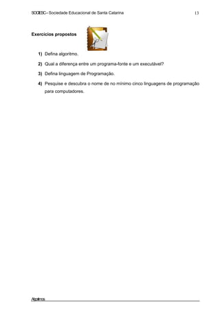 SOCIESC–Sociedade Educacional de Santa Catarina 13
Exercícios propostos
1) Defina algoritmo.
2) Qual a diferença entre um programa-fonte e um executável?
3) Defina linguagem de Programação.
4) Pesquise e descubra o nome de no mínimo cinco linguagens de programação
para computadores.
Algoritmos
 