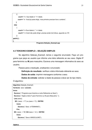 SOCIESC–Sociedade Educacional de Santa Catarina 35
{
}
else
{
}
cout<< “n Sua idade é :”<< idade;
cout<< “n Você já pode dirigir, mas primeiro precisar tirar a carteira”;
cout<<“ n Sua idade é :” << idade;
cout<<“ n Você não pode dirigir, precisa andar de ônibus, aguarde os 18”;
getch( );
}
Programa Seleção_Exemp2.cpp
4.3 TERCEIRO EXEMPLO – SELEÇÃO SIMPLES
No algoritmo Selecao_Exemp3, temos o seguinte enunciado: Faça um pro-
grama que peça ao usuário que informe uma letra referente ao seu sexo. Digitar F
para feminino ou M para masculino. Escreva uma mensagem informativa do sexo ao
usuário.
Passos para a resolução, analisando o enunciado:
Definição do resultado: verificar a letra informada referente ao sexo.
Dados de saída: imprimir mensagens conforme o sexo.
Dados de entrada: solicitar a idade da pessoa e deve ser do tipo inteiro.
O algoritmo:
Algoritmo Seleção_Exemp3;
Variáveis sexo: caracter;
Inicio
Escreva (“ Programa que Imprime a Letra Referente ao Sexo“);
Escreva (“ Digite a letra F para Feminino ou M para Masculino: “);
Leia (sexo);
SE ( (sexo = ‘F’) ou (sexo = ‘f’) ) ENTÃO
Inicio
Escreva (“ Sexo é FEMININO”);
Fim;
SE ( (sexo = ‘M’) OU (sexo = ‘m’) ) ENTÃO
Inicio
Escreva (“ Sexo é MASCULINO”);
Algoritmos
 