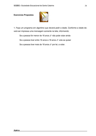 SOCIESC–Sociedade Educacional de Santa Catarina 38
Exercícios Propostos
1. Faça um programa em algortimo que deverá pedir a idade. Conforme a idade de-
verá ser impressa uma mensagem somente na tela, informando:
Se a pessoa for menor de 16 anos não pode votar ainda
Se a pessoa tiver entre 16 anos e 18 anos vota se quiser
Se a pessoa tiver mais de 18 anos por lei, a votar.
Algoritmos
 