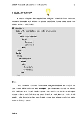 SOCIESC–Sociedade Educacional de Santa Catarina 40
5. SELEÇÃO COMPOSTA
A seleção composta são conjuntos de seleções. Podemos inserir condições
dentro de condições. Isso é muito útil quando precisamos realizar vários testes. Ob-
serve a estrutura do comando:
SE <condição1>
Então Se a condição do teste no Se for verdadeira
Início
Se <condição2> Então
Início
Comando 1;
Comando 2;
Fim;
Fim;
Senão
Início
Se <condição3>
Então
Início
Comando 1;
Comando 2;
Fim;
Fim;
Dica:
Todo cuidado é pouco no comando de seleção composta. As múltiplas op-
ções podem trazer o famoso “erro de lógica”, que nada mais é do que um erro na
hora de construir as opções nas condições. Caso isso ocorra em um de seus pro-
gramas, a forma mais fácil de achar o erro é verificar condição por condição. Anali-
sando o valor de cada variável e verificando o teste para saber o resultado e assim
procurar descobrir o erro.
Algoritmos
 