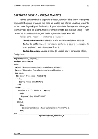 SOCIESC–Sociedade Educacional de Santa Catarina 41
5.1 PRIMEIRO EXEMPLO – SELEÇÃO COMPOSTA
Iremos complementar o algoritmo Selecao_Exemp3. Nele temos o seguinte
enunciado: Faça um programa que peça ao usuário que informe uma letra referente
ao seu sexo. Digitar F para feminino ou M para masculino. Escreva uma mensagem
informativa do sexo ao usuário. Qualquer letra informada que não seja a letra F ou M
deverá ser impressa a mensagem: Favor digitar certo da próxima vez.
Passos para a resolução, analisando o enunciado:
Definição do resultado: verificar a letra informada referente ao sexo.
Dados de saída: imprimir mensagens conforme o sexo e mensagem de
erro, se digitado algo diferente de F ou M.
Dados de entrada: solicitar a idade da pessoa e deve ser do tipo inteiro.
O algoritmo:
Algoritmo Seleção_Composta_1;
Variáveis sexo: caracter;
Inicio
Escreva (“ Programa que Imprime a Letra Referente ao Sexo“);
Escreva (“ Digite a letra F para Feminino ou M para Masculino: “);
Leia (sexo);
SE ( (sexo = ‘F’) ou (sexo = ‘f’) ) ENTÃO
Inicio
Escreva (“ Sexo é FEMININO”);
Fim;
SENÃO
SE ( (sexo = ‘M’) OU (sexo = ‘m’) ) ENTÃO
Inicio
Escreva (“ Sexo é MASCULINO”);
Fim;
SENÃO
Início
Escreva (“ Letra Errada -- Favor Digitar Certo da Próxima Vez ”);
Fim;
Fim.
Algoritmo Seleção_Composta_1
Algoritmos
 