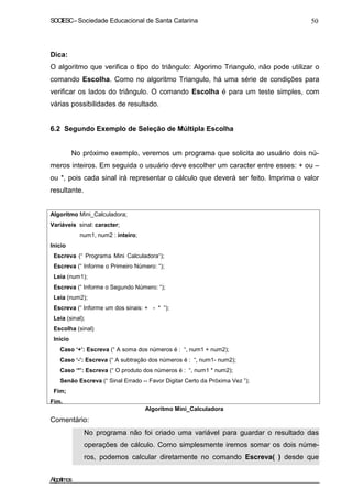 SOCIESC–Sociedade Educacional de Santa Catarina 50
Dica:
O algoritmo que verifica o tipo do triângulo: Algorimo Triangulo, não pode utilizar o
comando Escolha. Como no algoritmo Triangulo, há uma série de condições para
verificar os lados do triângulo. O comando Escolha é para um teste simples, com
várias possibilidades de resultado.
6.2 Segundo Exemplo de Seleção de Múltipla Escolha
No próximo exemplo, veremos um programa que solicita ao usuário dois nú-
meros inteiros. Em seguida o usuário deve escolher um caracter entre esses: + ou –
ou *, pois cada sinal irá representar o cálculo que deverá ser feito. Imprima o valor
resultante.
Algoritmo Mini_Calculadora;
Variáveis sinal: caracter;
num1, num2 : inteiro;
Inicio
Escreva (“ Programa Mini Calculadora“);
Escreva (“ Informe o Primeiro Número: “);
Leia (num1);
Escreva (“ Informe o Segundo Número: “);
Leia (num2);
Escreva (“ Informe um dos sinais: + - * “);
Leia (sinal);
Escolha (sinal)
Início
Caso ‘+’: Escreva (“ A soma dos números é : “, num1 + num2);
Caso ‘-’: Escreva (“ A subtração dos números é : “, num1- num2);
Caso ‘*’: Escreva (“ O produto dos números é : “, num1 * num2);
Senão Escreva (“ Sinal Errado -- Favor Digitar Certo da Próxima Vez ”);
Fim;
Fim.
Comentário:
Algoritmo Mini_Calculadora
No programa não foi criado uma variável para guardar o resultado das
operações de cálculo. Como simplesmente iremos somar os dois núme-
ros, podemos calcular diretamente no comando Escreva( ) desde que
Algoritmos
 