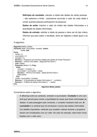SOCIESC–Sociedade Educacional de Santa Catarina 59
Definição do resultado: calcular a média das idades de várias pessoas
– não sabemos o limite - precisamos acumular o valor de cada idade e
contar quantas pessoas participaram da pesquisa.
Dados de saída: imprimir o valor da média das idades informadas e a
quantidade de idades informadas.
Dados de entrada: solicitar a idade da pessoa e deve ser do tipo inteiro.
Informar que para saber o resultado, deve ser digitada a idade igual a ze-
ro.
O algoritmo:
Algoritmo Media_Idades;
Variáveis idade, acumulador, contador: inteiro;
media: real;
Início
media = 0;
acumulador = 0;
contador = 0;
Escreva ( “ Programa que Imprime a Média das Idades de Várias Pessoas”);
Escreva ( “ Informe Uma Idade – Digite [0] Para Parar”);
Leia ( idade);
Enquanto (idade<> 0 ) Faça
Início
contador = contador +1;
acumulador = acumulador + idade;
Escreva ( “ Informe Uma Idade – Digite [0] Para Parar”);
Leia (idade);
Fim;
media = acumulador / contador;
Escreva ( “ A Quantidade de Idades Informadas é: “ , contador);
Escreva ( “ A Média de Idades Informadas é: “ , media);
Fim.
Algoritmo Media_Idades
Comentários sobre o algoritmo:
A diferença entre as variáveis: contador e acumulador. Contador é uma vari-
ável que servirá para contar a quantidade de vezes que foram informadas as
idades. A cada passagem pelo comando, o contador receberá mais um. A-
cumulador é a variável que irá armazenar a soma das idades informadas.
Um detalhe importante: variáveis que recebem valores durante o programa
devem ser inicializadas com um valor. No caso do exemplo, elas foram inicia-
lizadas com o valor zero.
Algoritmos
 