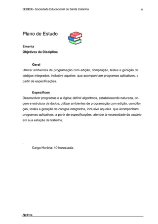 SOCIESC–Sociedade Educacional de Santa Catarina 6
Plano de Estudo
Ementa
Objetivos da Disciplina
Geral
Utilizar ambientes de programação com edição, compilação, testes e geração de
códigos integrados, inclusive aqueles que acompanham programas aplicativos, a
partir de especificações.
Específicos
Desenvolver programas e a lógica; definir algoritmos, estabelecendo natureza, ori-
gem e estrutura de dados; utilizar ambientes de programação com edição, compila-
ção, testes e geração de códigos integrados, inclusive aqueles que acompanham
programas aplicativos, a partir de especificações; atender à necessidade do usuário
em sua estação de trabalho.
.
Carga Horária: 40 horas/aula.
Algoritmos
 