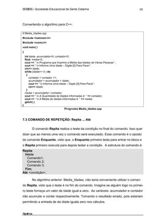 SOCIESC–Sociedade Educacional de Santa Catarina 60
Convertendo o algoritmo para C++:
// Media_Idades.cpp
#include <iostream.h>
#include <conio.h>
void main( )
{
int idade, acumulador=0, contador=0;
float media=0;
cout << “ n Programa que Imprime a Média das Idades de Várias Pessoas” ;
cout << “ n Informe Uma Idade – Digite [0] Para Parar”;
cin>> idade;
while (idade<> 0 ) do
{
contador = contador +1;
acumulador = acumulador + idade;
cout << “ n Informe Uma Idade – Digite [0] Para Parar”;
cin>> idade;
}
media = acumulador / contador;
cout << “ n A Quantidade de Idades Informadas é: “ << contador;
cout << “ n A Média de Idades Informadas é: “ << media;
getch( );
}
Programa Media_Idades.cpp
7.3 COMANDO DE REPETIÇÃO: Repita ... Até
O comando Repita realiza o teste da condição no final do comando. Isso quer
dizer que ao menos uma vez o comando será executado. Esse comando é o oposto
do comando Enquanto, visto que, o Enquanto primeiro testa para entrar no bloco e
o Repita primeiro executa para depois testar a condição. A estrutura do comando é:
Repita
Início
Comando1;
Comando 2;
Comando 3;
Fim;
Até <condição>;
No algoritmo anterior: Media_Idades, não seria conveniente utilizar o coman-
do Repita, visto que o teste é no fim do comando. Imagine se alguém logo no primei-
ro teste forneça um valor de idade igual a zero. As variáveis: acumulador e contador
irão acumular e contar respectivamente. Tornando o resultado errado, pois estariam
permitindo a entrada de da idade iguala zero nos cálculos.
Algoritmos
 