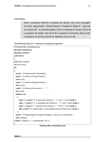 SOCIESC–Sociedade Educacional de Santa Catarina 62
Comentário:
Após o programa imprimir o resultado do cálculo, uma nova mensagem
irá surgir, perguntando: “Deseja Repetir o Programa? Digite S – para sim
ou N para não”. O comando Leia ( ) irá ler a resposta do usuário. Se for S
o programa irá repetir, mas se for N o programa irá encerrar. Resumindo:
o programa só termina quando for digitada a letra n ou N.
Convertendo para C++, teremos o seguinte programa:
// Programa Mini_Calculadora.cpp
#include <iostream.h>
#include <conio.h>
void main( )
{
char sinal, resposta;
int num1,num2;
do
{
cout<< “ n Programa Mini Calculadora” ;
cout<< “ n Informe o Primeiro Número:” ;
cin>> num1;
cout<< “ n Informe o Segundo Número:” ;
cin>> num2;
cout<< “ n Informe um dos sinais: + - * ” ;
cin>> sinal;
switch (sinal)
{
case ‘+’: { cout<< “n A soma dos números é : “ << num1 + num2; break; }
case ‘-’: { cout<< “n A subtração dos números é : “ << num1- num2; break; }
case *’: { cout<< “n O produto dos números é : “<<num1 * num2; break; }
else { cout<< “n Letra Errada -- Favor Digitar Certo da Próxima Vez”; break; }
}
cout<< “ n Deseja Repetir o Programa? Digite S – para sim ou N para não “ ;
cin>> resposta;
} while ( ( resposta == ’n’ ) || (resposta ==’N’ ) );
}
Programa Mini_Calculadora.cpp
Algoritmos
 