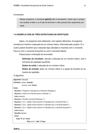 SOCIESC–Sociedade Educacional de Santa Catarina 63
Comentário:
Nesse programa, o comando getch() não é necessário. Assim que o progra-
ma receber a letra n ou N ele irá terminar e não precisa ficar esperando por
nada.
7.4 EXEMPLO COM AS TRÊS ESTRUTURAS DE REPETIÇÃO
Agora, um programa mais elaborado, com opções diferentes. O programa
consiste em imprimir a tabuada de um número inteiro, informado pelo usuário. O u-
suário poderá escolher que a tabuada seja calculada e impressa com o comando
Para ou com o comando Enquanto ou com o comando Repita.
Passos para a resolução do enunciado:
Definição do resultado: calcular a tabuada de um número inteiro, com o
comando de repetição escolhido:
Dados de saída: a tabuada de um número inteiro
Dados de entrada: pedir um número inteiro e a opção de escolha do co-
mando de repetição.
O algoritmo:
Algoritmo Tabuada;
Variáveis opcao: caracter;
numero, cont: inteiro;
Inicio
Escreva (“ Programa Tabuada de um Número Desejado“);
Escreva (“ Informe um Número para a Tabuada: “);
Leia (numero);
Escreva (“ Escolha uma das Estruturas: “);
Escreva (“ [ P ] – Digite P para Imprimir a Tabuada com o comando Para “);
Escreva (“ [ R ] – Digite R para Imprimir a Tabuada com o comando Repita “);
Escreva (“ [ E ] – Digite E para Imprimir a Tabuada com o comando Enquanto “);
Leia (opcao);
Escolha (opcao)
Início
Caso ‘P’,’p’: Início
Para cont =1 Até 10 Faça
Algoritmos
 