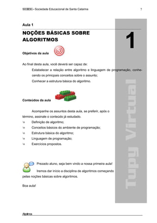 SOCIESC–Sociedade Educacional de Santa Catarina 7
Aula 1
NOÇÕES BÁSICAS SOBRE
ALGORITMOS
Objetivos da aula
Ao final desta aula, você deverá ser capaz de:
Estabelecer a relação entre algoritmo e linguagem de programação, conhe-
cendo os prinicpais conceitos sobre o assunto;
Conhecer a estrutura básica do algoritmo.
Conteúdos da aula
Acompanhe os assuntos desta aula, se preferir, após o
término, assinale o conteúdo já estudado.
Definição de algoritmo;
Conceitos básicos do ambiente de programação;
Estrutura básica do algoritmo;
Linguagem de programação;
Exercícios propostos.
Prezado aluno, seja bem vindo a nossa primeira aula!
Iremos dar início a disciplina de algoritmos começando
pelas noções básicas sobre algoritmos.
Boa aula!
Algoritmos
 