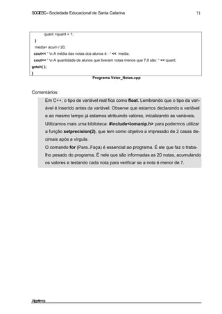 SOCIESC–Sociedade Educacional de Santa Catarina 71
quant =quant + 1;
}
media= acum / 20;
cout<< “ n A média das notas dos alunos é : “ << media;
cout<< “ n A quantidade de alunos que tiveram notas menos que 7,0 são: “ << quant;
getch( );
}
Programa Vetor_Notas.cpp
Comentários:
Em C++, o tipo de variável real fica como float. Lembrando que o tipo da vari-
ável é inserido antes da variável. Observe que estamos declarando a variável
e ao mesmo tempo já estamos atribuindo valores, inicalizando as variáveis.
Utilizamos mais uma biblioteca: #include<iomanip.h> para podermos utilizar
a função setprecision(2), que tem como objetivo a impressão de 2 casas de-
cimais após a vírgula.
O comando for (Para..Faça) é essencial ao programa. É ele que faz o traba-
lho pesado do programa. É nele que são informadas as 20 notas, acumulando
os valores e testando cada nota para verificar se a nota é menor de 7.
Algoritmos
 