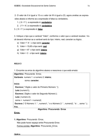SOCIESC–Sociedade Educacional de Santa Catarina 74
2. O valor de X é igual a 15 e o valor de W é igual a 23, agora analise as expres-
sões abaixo e informe se a expressão é falsa ou verdadeira.
1. ( X < Y ) a expressão é: verdadeira
2. ( Y > X ) a expressão é: verdadeira
3. ( X = Y ) a expressão é: falsa
3. Indique o tipo que a variável “Valor”, conforme o valor que a variável receber. Vo-
cê deverá informar se a variável será do tipo: inteiro, real, caracter ou lógico.
e) Valor =” A “, o tipo será: caracter
f) Valor = 15,65 o tipo será: real
g) Valor = 47 o tipo será: inteiro
h) Valor = 3 o tipo será: inteiro
AULA 3
1. Encontre os erros do algoritmo abaixo e reescreva o que está errado:
Algoritmo Procurando Erros;
Variáveis numero 1 e numero 2: inteiro;
soma: caracter;
Inicio
Escreva (“ Digite o valor do Primeiro Número: “);
Leia (numero1);
Escreva ( Digite o valor do Segundo Número:);
Leia ( numero 2);
soma = numero1 + numero2;
Escreva (“ O Número 1: “ , numero1, “ e o Número 2: “ , numero2, “ é : , soma “ );
Fim.
Erros:
Algoritmo Procurando Erros
1. Algoritmo Procurando Erros;
Não pode haver espaço entre Procurando Erros
Forma correta: Algoritmo Procurando_Erros;
Algoritmos
 