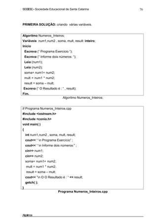 SOCIESC–Sociedade Educacional de Santa Catarina 76
PRIMEIRA SOLUÇÃO: criando várias variáveis.
Algoritmo Numeros_Inteiros;
Variáveis num1,num2 , soma, mult, result: inteiro;
Inicio
Escreva (“ Programa Exercício “);
Escreva (“ Informe dois números: “);
Leia (num1);
Leia (num2);
soma= num1+ num2;
mult = num1 * num2;
result = soma – mult;
Escreva (“ O Resultado é : “ , result);
Fim.
Algoritmo Numeros_Inteiros;
// Programa Numeros_Inteiros.cpp
#include <iostream.h>
#include <conio.h>
void main( )
{
int num1,num2 , soma, mult, result;
cout<< “ n Programa Exercício” ;
cout<< “ n Informe dois números:” ;
cin>> num1;
cin>> num2;
soma= num1+ num2;
mult = num1 * num2;
result = soma – mult;
cout<< ”n O O Resultado é : “ << result;
getch( );
}
Programa Numeros_Inteiros.cpp
Algoritmos
 