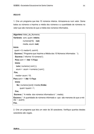 SOCIESC–Sociedade Educacional de Santa Catarina 84
AULA 8
1. Crie um programa que leia 15 números inteiros. Armazene-os num vetor. Some
todos os números e imprima a média dos números e a quantidade de números no
vetor que são menores do que a média dos números informados.
Algoritmo Vetor_de_Numeros;
Variáveis cont, quant: inteiro;
numeros[15]: real;
media, acum: real;
Inicio
quant = 0; media=0, cont=0;
Escreva (“ Programa que Imprime a Média dos 15 Números Informados “);
Escreva (“ Informe 15 números”);
Para cont = 1 Até 15 Faça
Início
Leia ( numeros [ cont ] );
acum = acum + numeros [ cont ];
Fim;
media= acum / 15;
Para cont = 1 Até 15 Faça
Início
Se ( numeros [cont] <media) Então
quant =quant + 1;
Fim;
Escreva ( “ A média dos números informados é: “, media);
Escreva ( “ A quantidade de números informado e que são menores do que a mé-
dia: “, quant);
Fim.
2. Crie um programa que leia um vetor de 30 caracteres. Verifique quantos desdes
caracteres são vogais.
Algoritmos
 