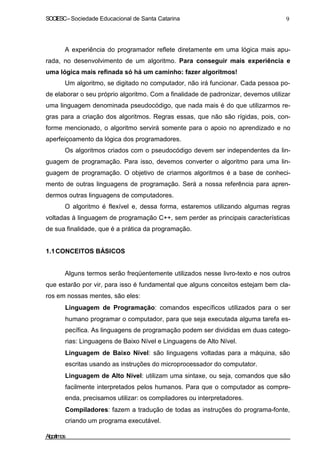 SOCIESC–Sociedade Educacional de Santa Catarina 9
A experiência do programador reflete diretamente em uma lógica mais apu-
rada, no desenvolvimento de um algoritmo. Para conseguir mais experiência e
uma lógica mais refinada só há um caminho: fazer algoritmos!
Um algoritmo, se digitado no computador, não irá funcionar. Cada pessoa po-
de elaborar o seu próprio algoritmo. Com a finalidade de padronizar, devemos utilizar
uma linguagem denominada pseudocódigo, que nada mais é do que utilizarmos re-
gras para a criação dos algoritmos. Regras essas, que não são rígidas, pois, con-
forme mencionado, o algoritmo servirá somente para o apoio no aprendizado e no
aperfeiçoamento da lógica dos programadores.
Os algoritmos criados com o pseudocódigo devem ser independentes da lin-
guagem de programação. Para isso, devemos converter o algoritmo para uma lin-
guagem de programação. O objetivo de criarmos algoritmos é a base de conheci-
mento de outras linguagens de programação. Será a nossa referência para apren-
dermos outras linguagens de computadores.
O algoritmo é flexível e, dessa forma, estaremos utilizando algumas regras
voltadas à linguagem de programação C++, sem perder as principais características
de sua finalidade, que é a prática da programação.
1.1CONCEITOS BÁSICOS
Alguns termos serão freqüentemente utilizados nesse livro-texto e nos outros
que estarão por vir, para isso é fundamental que alguns conceitos estejam bem cla-
ros em nossas mentes, são eles:
Linguagem de Programação: comandos específicos utilizados para o ser
humano programar o computador, para que seja executada alguma tarefa es-
pecífica. As linguagens de programação podem ser divididas em duas catego-
rias: Linguagens de Baixo Nível e Linguagens de Alto Nível.
Linguagem de Baixo Nível: são linguagens voltadas para a máquina, são
escritas usando as instruções do microprocessador do computator.
Linguagem de Alto Nível: utilizam uma sintaxe, ou seja, comandos que são
facilmente interpretados pelos humanos. Para que o computador as compre-
enda, precisamos utilizar: os compiladores ou interpretadores.
Compiladores: fazem a tradução de todas as instruções do programa-fonte,
criando um programa executável.
Algoritmos
 