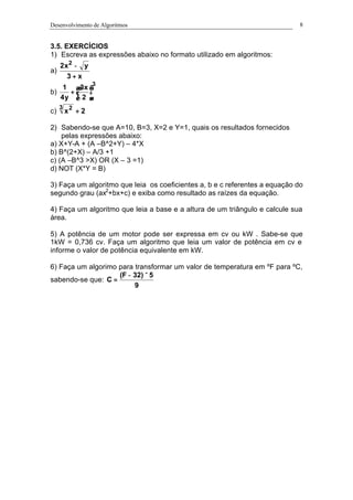 Desenvolvimento de Algoritmos 8
3.5. EXERCÍCIOS
1) Escreva as expressões abaixo no formato utilizado em algoritmos:
a)
x3
yx2 2
+
−
b)
3
2
x3
y4
1






+
c) 2x
3 2
+
2) Sabendo-se que A=10, B=3, X=2 e Y=1, quais os resultados fornecidos
pelas expressões abaixo:
a) X+Y-A + (A –B^2+Y) – 4*X
b) B^(2+X) – A/3 +1
c) (A –B^3 >X) OR (X – 3 =1)
d) NOT (X*Y = B)
3) Faça um algoritmo que leia os coeficientes a, b e c referentes a equação do
segundo grau (ax2
+bx+c) e exiba como resultado as raízes da equação.
4) Faça um algoritmo que leia a base e a altura de um triângulo e calcule sua
área.
5) A potência de um motor pode ser expressa em cv ou kW . Sabe-se que
1kW = 0,736 cv. Faça um algoritmo que leia um valor de potência em cv e
informe o valor de potência equivalente em kW.
6) Faça um algorimo para transformar um valor de temperatura em ºF para ºC,
sabendo-se que:
9
5)32F(
C
×−
=
 
