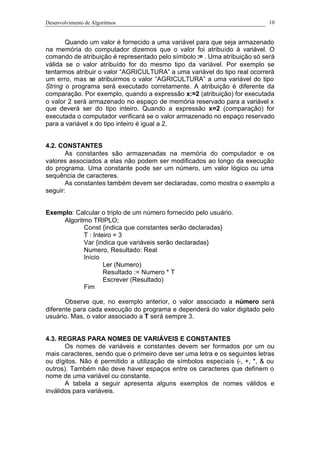 Desenvolvimento de Algoritmos 10
Quando um valor é fornecido a uma variável para que seja armazenado
na memória do computador dizemos que o valor foi atribuído à variável. O
comando de atribuição é representado pelo símbolo := . Uma atribuição só será
válida se o valor atribuído for do mesmo tipo da variável. Por exemplo se
tentarmos atribuir o valor “AGRICULTURA” a uma variável do tipo real ocorrerá
um erro, mas se atribuirmos o valor “AGRICULTURA” a uma variável do tipo
String o programa será executado corretamente. A atribuição é diferente da
comparação. Por exemplo, quando a expressão x:=2 (atribuição) for executada
o valor 2 será armazenado no espaço de memória reservado para a variável x
que deverá ser do tipo inteiro. Quando a expressão x=2 (comparação) for
executada o computador verificará se o valor armazenado no espaço reservado
para a variável x do tipo inteiro é igual a 2.
4.2. CONSTANTES
As constantes são armazenadas na memória do computador e os
valores associados a elas não podem ser modificados ao longo da execução
do programa. Uma constante pode ser um número, um valor lógico ou uma
sequência de caracteres.
As constantes também devem ser declaradas, como mostra o exemplo a
seguir:
Exemplo: Calcular o triplo de um número fornecido pelo usuário.
Algoritmo TRIPLO;
Const {indica que constantes serão declaradas}
T : Inteiro = 3
Var {indica que variáveis serão declaradas}
Numero, Resultado: Real
Início
Ler (Numero)
Resultado := Numero * T
Escrever (Resultado)
Fim
Observe que, no exemplo anterior, o valor associado a número será
diferente para cada execução do programa e dependerá do valor digitado pelo
usuário. Mas, o valor associado a T será sempre 3.
4.3. REGRAS PARA NOMES DE VARIÁVEIS E CONSTANTES
Os nomes de variáveis e constantes devem ser formados por um ou
mais caracteres, sendo que o primeiro deve ser uma letra e os seguintes letras
ou dígitos. Não é permitido a utilização de símbolos especiais (-, +, *, & ou
outros). Também não deve haver espaços entre os caracteres que definem o
nome de uma variável ou constante.
A tabela a seguir apresenta alguns exemplos de nomes válidos e
inválidos para variáveis.
 