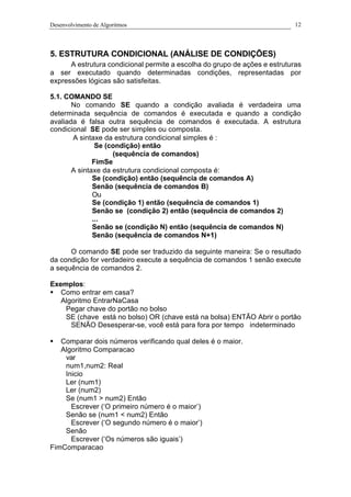 Desenvolvimento de Algoritmos 12
5. ESTRUTURA CONDICIONAL (ANÁLISE DE CONDIÇÕES)
A estrutura condicional permite a escolha do grupo de ações e estruturas
a ser executado quando determinadas condições, representadas por
expressões lógicas são satisfeitas.
5.1. COMANDO SE
No comando SE quando a condição avaliada é verdadeira uma
determinada sequência de comandos é executada e quando a condição
avaliada é falsa outra sequência de comandos é executada. A estrutura
condicional SE pode ser simples ou composta.
A sintaxe da estrutura condicional simples é :
Se (condição) então
(sequência de comandos)
FimSe
A sintaxe da estrutura condicional composta é:
Se (condição) então (sequência de comandos A)
Senão (sequência de comandos B)
Ou
Se (condição 1) então (sequência de comandos 1)
Senão se (condição 2) então (sequência de comandos 2)
...
Senão se (condição N) então (sequência de comandos N)
Senão (sequência de comandos N+1)
O comando SE pode ser traduzido da seguinte maneira: Se o resultado
da condição for verdadeiro execute a sequência de comandos 1 senão execute
a sequência de comandos 2.
Exemplos:
§ Como entrar em casa?
Algoritmo EntrarNaCasa
Pegar chave do portão no bolso
SE (chave está no bolso) OR (chave está na bolsa) ENTÃO Abrir o portão
SENÃO Desesperar-se, você está para fora por tempo indeterminado
§ Comparar dois números verificando qual deles é o maior.
Algoritmo Comparacao
var
num1,num2: Real
Inicio
Ler (num1)
Ler (num2)
Se (num1 > num2) Então
Escrever (‘O primeiro número é o maior’)
Senão se (num1 < num2) Então
Escrever (‘O segundo número é o maior’)
Senão
Escrever (‘Os números são iguais’)
FimComparacao
 
