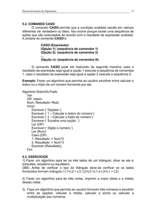 Desenvolvimento de Algoritmos 13
5.2. COMANDO CASO
O comando CASO permite que a condição avaliada resulte em valores
diferentes de verdadeiro ou falso. Isto ocorre porque existe uma sequência de
ações que são executadas de acordo com o resultado da expressão avaliada.
A sintaxe do comando CASO é:
CASO (Expressão)
(Opção 1): (sequência de comandos 1)
(Opção 2): (sequência de comandos 2)
...
(Opção n): (sequência de comandos N)
O comando CASO pode ser traduzido da seguinte maneira: caso o
resultado da expressão seja igual a opção 1 execute a sequência de comandos
1, caso o resultado da expressão seja igual a opção 2 execute a sequência 2.
Exemplo: Fazer um algoritmo que permita ao usuário escolher entre calcular o
dobro ou o triplo de um número fornecido por ele.
Algoritmo DobroOuTriplo
Var
OP: Inteiro
Num, Resultado: Real;
Início
Escrever (‘ Opções:’)
Escrever (‘ 1 – Calcular o dobro do número’)
Escrever (‘ 2 – Calcular o triplo do número’)
Escrever (‘ Escolha uma opção: ’)
Ler (OP)
Escrever (‘ Digite o número:’)
Ler (Num)
Caso (OP)
1: Resultado := Num*2
2: Resultado := Num*3
Escrever (Resultado);
Fim
5.3. EXERCÍCIOS
1) Fazer um algoritmo para ler os três lados de um triângulo, dizer se ele é
isósceles, escaleno ou equilátero.
OBS: Antes de verificar o tipo do triângulo deve-se verificar se os lados
fornecidos formam triângulo ( L1+L2 > L3; L2+L3 >L1 e L3+L1 > L2)
2) Fazer um algoritmo para ler três notas, imprimir a maior delas e a média
destas notas .
3) Faça um algoritmo que permita ao usuário fornecer três números e escolher
entre as opções: calcular a média, calcular a soma ou calcular a
multiplicação dos números.
 