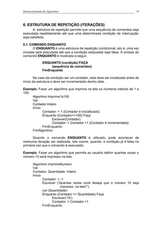 Desenvolvimento de Algoritmos 14
6. ESTRUTURA DE REPETIÇÃO (ITERAÇÕES)
A estrutura de repetição permite que uma sequência de comandos seja
executada repetidamente até que uma determinada condição de interrupção
seja satisfeita.
6.1. COMANDO ENQUANTO
O ENQUANTO é uma estrutura de repetição condicional, isto é, uma vez
iniciada será executada até que a condição estipulada seja falsa. A sintaxe do
comando ENQUANTO é mostrada a seguir.
ENQUANTO (condição) FAÇA
(sequência de comandos)
FimEnquanto
No caso da condição ser um contador, este deve ser incializado antes do
início da estrutura e deve ser incrementado dentro dela.
Exemplo: Fazer um algoritmo que imprima na tela os números inteiros de 1 a
100.
Algoritmo Imprime1a100
Var
Contador:Inteiro
Início
Contador := 1 {Contador é iniciallizado}
Enquanto (Contador<=100) Faça
Escrever(Contador)
Contador := Contador +1 {Contador é incrementado}
FimEnquanto
FimAlgoritmo
Quando o comando ENQUANTO é utilizado, pode acontecer de
nenhuma iteração ser realizada. Isto ocorre, quando, a condição já é falsa na
primeira vez que o comando é executado.
Exemplo: Fazer um algoritmo que permita ao usuário definir quantas vezes o
número 10 será impresso na tela.
Algoritmo ImprimeNumero
Var
Contador, Quantidade :Inteiro
Início
Contador := -1
Escrever (‘Quantas vezes você deseja que o número 10 seja
impresso na tela?’)
Ler (Quantidade)
Enquanto (Contador >= Quantidade) Faça
Escrever(‘10’)
Contador := Contador +1
FimEnquanto
 