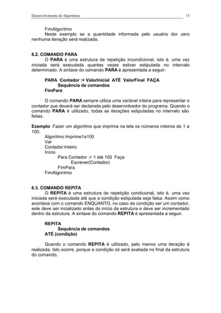 Desenvolvimento de Algoritmos 15
FimAlgoritmo
Neste exemplo se a quantidade informada pelo usuário dor zero
nenhuma iteração será realizada.
6.2. COMANDO PARA
O PARA é uma estrutura de repetição incondicional, isto é, uma vez
iniciada será executada quantas vezes estiver estipulada no intervalo
determinado. A sintaxe do comando PARA é apresentada a seguir:
PARA Contador := ValorInicial ATÉ ValorFinal FAÇA
Sequência de comandos
FimPara
O comando PARA sempre utiliza uma variável inteira para representar o
contador que deverá ser declarada pelo desenvolvedor do programa. Quando o
comando PARA é utilizado, todas as iterações estipuladas no intervalo são
feitas.
Exemplo: Fazer um algoritmo que imprima na tela os números inteiros de 1 a
100.
Algoritmo Imprime1a100
Var
Contador:Inteiro
Início
Para Contador := 1 até 100 Faça
Escrever(Contador)
FimPara
FimAlgoritmo
6.3. COMANDO REPITA
O REPITA é uma estrutura de repetição condicional, isto é, uma vez
iniciada será executada até que a condição estipulada seja falsa. Assim como
acontece com o comando ENQUANTO, no caso da condição ser um contador,
este deve ser incializado antes do início da estrutura e deve ser incrementado
dentro da estrutura. A sintaxe do comando REPITA é apresentada a seguir.
REPITA
Sequência de comandos
ATÉ (condição)
Quando o comando REPITA é utilizado, pelo menos uma iteração é
realizada. Isto ocorre, porque a condição só será avaliada no final da estrutura
do comando.
 