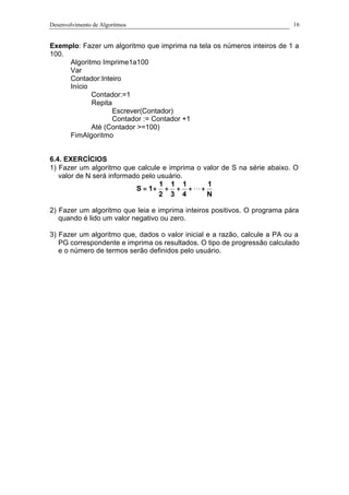 Desenvolvimento de Algoritmos 16
Exemplo: Fazer um algoritmo que imprima na tela os números inteiros de 1 a
100.
Algoritmo Imprime1a100
Var
Contador:Inteiro
Início
Contador:=1
Repita
Escrever(Contador)
Contador := Contador +1
Até (Contador >=100)
FimAlgoritmo
6.4. EXERCÍCIOS
1) Fazer um algoritmo que calcule e imprima o valor de S na série abaixo. O
valor de N será informado pelo usuário.
N
1
4
1
3
1
2
1
1S +++++= L
2) Fazer um algoritmo que leia e imprima inteiros positivos. O programa pára
quando é lido um valor negativo ou zero.
3) Fazer um algoritmo que, dados o valor inicial e a razão, calcule a PA ou a
PG correspondente e imprima os resultados. O tipo de progressão calculado
e o número de termos serão definidos pelo usuário.
 
