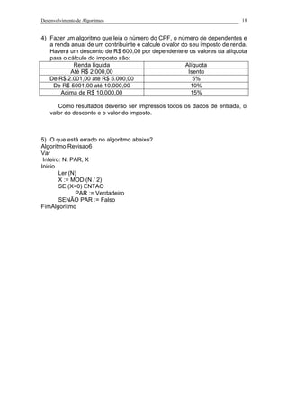 Desenvolvimento de Algoritmos 18
4) Fazer um algoritmo que leia o número do CPF, o número de dependentes e
a renda anual de um contribuinte e calcule o valor do seu imposto de renda.
Haverá um desconto de R$ 600,00 por dependente e os valores da alíquota
para o cálculo do imposto são:
Renda líquida Alíquota
Até R$ 2.000,00 Isento
De R$ 2.001,00 até R$ 5.000,00 5%
De R$ 5001,00 até 10.000,00 10%
Acima de R$ 10.000,00 15%
Como resultados deverão ser impressos todos os dados de entrada, o
valor do desconto e o valor do imposto.
5) O que está errado no algoritmo abaixo?
Algoritmo Revisao6
Var
Inteiro: N, PAR, X
Inicio
Ler (N)
X := MOD (N / 2)
SE (X=0) ENTAO
PAR := Verdadeiro
SENÃO PAR := Falso
FimAlgoritmo
 