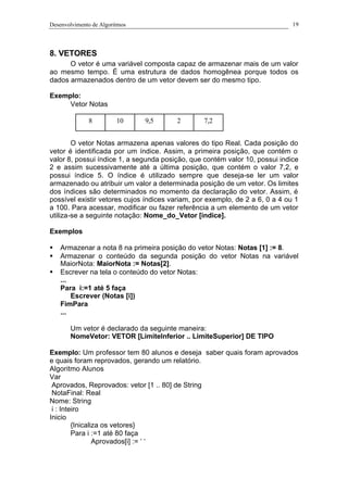 Desenvolvimento de Algoritmos 19
8. VETORES
O vetor é uma variável composta capaz de armazenar mais de um valor
ao mesmo tempo. É uma estrutura de dados homogênea porque todos os
dados armazenados dentro de um vetor devem ser do mesmo tipo.
Exemplo:
Vetor Notas
O vetor Notas armazena apenas valores do tipo Real. Cada posição do
vetor é identificada por um índice. Assim, a primeira posição, que contém o
valor 8, possui índice 1, a segunda posição, que contém valor 10, possui indice
2 e assim sucessivamente até a última posição, que contém o valor 7,2, e
possui índice 5. O índice é utilizado sempre que deseja-se ler um valor
armazenado ou atribuir um valor a determinada posição de um vetor. Os limites
dos índices são determinados no momento da declaração do vetor. Assim, é
possível existir vetores cujos índices variam, por exemplo, de 2 a 6, 0 a 4 ou 1
a 100. Para acessar, modificar ou fazer referência a um elemento de um vetor
utiliza-se a seguinte notação: Nome_do_Vetor [índice].
Exemplos
§ Armazenar a nota 8 na primeira posição do vetor Notas: Notas [1] := 8.
§ Armazenar o conteúdo da segunda posição do vetor Notas na variável
MaiorNota: MaiorNota := Notas[2].
§ Escrever na tela o conteúdo do vetor Notas:
...
Para i:=1 até 5 faça
Escrever (Notas [i])
FimPara
...
Um vetor é declarado da seguinte maneira:
NomeVetor: VETOR [LimiteInferior .. LimiteSuperior] DE TIPO
Exemplo: Um professor tem 80 alunos e deseja saber quais foram aprovados
e quais foram reprovados, gerando um relatório.
Algoritmo Alunos
Var
Aprovados, Reprovados: vetor [1 .. 80] de String
NotaFinal: Real
Nome: String
i : Inteiro
Inicio
{Inicaliza os vetores}
Para i :=1 até 80 faça
Aprovados[i] := ‘ ‘
8 10 9,5 2 7,2
 