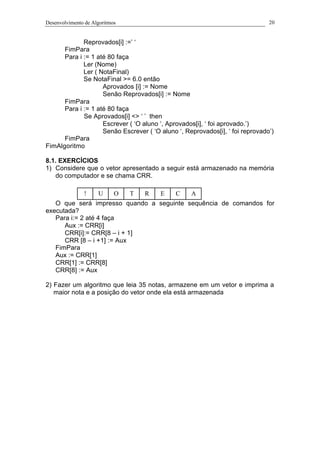 Desenvolvimento de Algoritmos 20
Reprovados[i] :=’ ‘
FimPara
Para i := 1 até 80 faça
Ler (Nome)
Ler ( NotaFinal)
Se NotaFinal >= 6.0 então
Aprovados [i] := Nome
Senão Reprovados[i] := Nome
FimPara
Para i := 1 até 80 faça
Se Aprovados[i] <> ‘ ’ then
Escrever ( ‘O aluno ‘, Aprovados[i], ‘ foi aprovado.’)
Senão Escrever ( ‘O aluno ‘, Reprovados[i], ‘ foi reprovado’)
FimPara
FimAlgoritmo
8.1. EXERCÍCIOS
1) Considere que o vetor apresentado a seguir está armazenado na memória
do computador e se chama CRR.
O que será impresso quando a seguinte sequência de comandos for
executada?
Para i:= 2 até 4 faça
Aux := CRR[i]
CRR[i]:= CRR[8 – i + 1]
CRR [8 – i +1] := Aux
FimPara
Aux := CRR[1]
CRR[1] := CRR[8]
CRR[8] := Aux
2) Fazer um algoritmo que leia 35 notas, armazene em um vetor e imprima a
maior nota e a posição do vetor onde ela está armazenada
! U RTO ACE
 