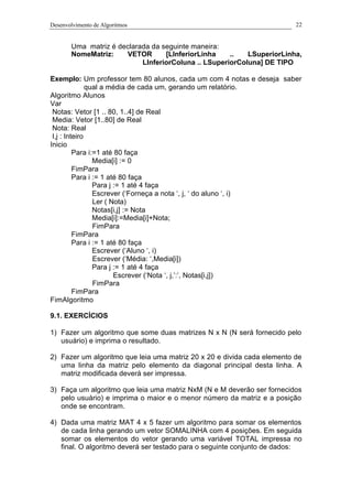 Desenvolvimento de Algoritmos 22
Uma matriz é declarada da seguinte maneira:
NomeMatriz: VETOR [LInferiorLinha .. LSuperiorLinha,
LInferiorColuna .. LSuperiorColuna] DE TIPO
Exemplo: Um professor tem 80 alunos, cada um com 4 notas e deseja saber
qual a média de cada um, gerando um relatório.
Algoritmo Alunos
Var
Notas: Vetor [1 .. 80, 1..4] de Real
Media: Vetor [1..80] de Real
Nota: Real
I,j : Inteiro
Inicio
Para i:=1 até 80 faça
Media[i] := 0
FimPara
Para i := 1 até 80 faça
Para j := 1 até 4 faça
Escrever (‘Forneça a nota ‘, j, ‘ do aluno ‘, i)
Ler ( Nota)
Notas[i,j] := Nota
Media[i]:=Media[i]+Nota;
FimPara
FimPara
Para i := 1 até 80 faça
Escrever (‘Aluno ‘, i)
Escrever (‘Média: ‘,Media[i])
Para j := 1 até 4 faça
Escrever (‘Nota ‘, j,’:’, Notas[i,j])
FimPara
FimPara
FimAlgoritmo
9.1. EXERCÍCIOS
1) Fazer um algoritmo que some duas matrizes N x N (N será fornecido pelo
usuário) e imprima o resultado.
2) Fazer um algoritmo que leia uma matriz 20 x 20 e divida cada elemento de
uma linha da matriz pelo elemento da diagonal principal desta linha. A
matriz modificada deverá ser impressa.
3) Faça um algoritmo que leia uma matriz NxM (N e M deverão ser fornecidos
pelo usuário) e imprima o maior e o menor número da matriz e a posição
onde se encontram.
4) Dada uma matriz MAT 4 x 5 fazer um algoritmo para somar os elementos
de cada linha gerando um vetor SOMALINHA com 4 posições. Em seguida
somar os elementos do vetor gerando uma variável TOTAL impressa no
final. O algoritmo deverá ser testado para o seguinte conjunto de dados:
 