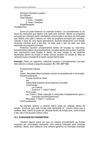 Desenvolvimento de Algoritmos 25
Escrever (‘Escolha a opção: )
Ler (Opcao)
Case (Opcao)
1: Area := AreaRet
2: Area:= AreaQua
ExibeResultado
FimAlgoritmo
Como se pode observar no exemplo anterior, um procedimento é um
bloco de instruções que realiza uma ação sem retornar valores ao programa
principal (por exemplo, exibir resultados). Uma função é um bloco de instruções
que realiza uma ação e retorna um valor ao programa principal (por exemplo,
calcular a área de uma figura geométrica). Quando declaramos uma função
devemos informar qual o seu tipo, ou seja, qual o tipo do valor que será
retornado ao programa principal.
Podemos escrever procedimentos dentro de funções ou vice-versa,
procedimentos dentro de procedimentos e funções dentro de funções. Supondo
que escrevemos uma função A dentro de uma função B, as variáveis
declaradas dentro da função A serão visíveis também na função B. Mas as
variáveis locais à função B só serão visíveis dentro dela.
Exemplo: Fazer um algoritmo, utilizando funções e procedimentos, que leia
dois valores e calcule a seguinte equação: )2V*1V(1VR +=
Procedimento Calcula
Var
Valor1, Resultado:Real {variáveis visíveis no procedimento e na função}
InicioProcedimento
Função Continua: Real
Var
Valor2:Real {variável visível apenas na função}
InicioFunção
Ler (Valor2)
Continua := Valor1*Valor2
FimFunção
Ler (Valor1) {Esta instrução é executada imediatamente após a
instrução InícioProcedimento}
Resultado := Valor1 + Continua;
FimProcedimento
No exemplo anterior a variável Valor1 pode ser utilizada dentro da
função Continua pois esta função está declarada no mesmo bloco que a
variável. Mas, Valor2 só pode ser utilizada dentro da função pois, como é local
a ela, não é visível para o bloco maior.
10.1. PASSAGEM DE PARÂMETROS
Existem alguns casos em que um mesmo procedimento ou função
precisam ser executados realizando uma mesma instrução para diversas
variáveis. Neste caso utiliza-se uma variável genérica na instrução chamada
 