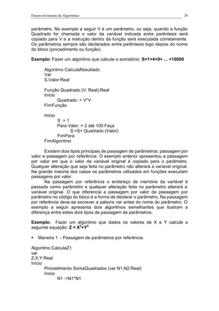 Desenvolvimento de Algoritmos 26
parâmetro. No exemplo a seguir V é um parâmetro, ou seja, quando a função
Quadrado for chamada o valor da variável indicada entre parêntesis será
copiado para V e a instrução dentro da função será executada corretamente.
Os parâmetros sempre são declarados entre parêntesis logo depois do nome
do bloco (procedimento ou função).
Exemplo: Fazer um algoritmo que calcule o somatório: S=1+4+9+ ... +10000
Algoritmo CalculaResultado
Var
S,Valor:Real
Função Quadrado (V: Real):Real
Início
Quadrado := V*V
FimFunção
Inicio
S := 1
Para Valor := 2 até 100 Faça
S:=S+ Quadrado (Valor)
FimPara
FimAlgoritmo
Existem dois tipos principais de passagem de parâmetros: passagem por
valor e passagem por referência. O exemplo anterior apresentou a passagem
por valor em que o valor da variável original é copiado para o parâmetro.
Qualquer alteração que seja feita no parâmetro não alterará a variável original.
Na grande maioria dos casos os parâmetros utilizados em funções executam
passagens por valor.
Na passagem por referência o endereço de memória da variável é
passado como parâmetro e qualquer alteração feita no parâmetro alterará a
variável original. O que diferencia a passagem por valor da passagem por
parâmetro no código do bloco é a forma de declarar o parâmetro. Na passagem
por referência deve-se escrever a palavra var antes do nome do parâmetro. O
exemplo a seguir apresenta dois algoritmos semelhantes que ilustram a
diferença entre estes dois tipos de passagem de parâmetros.
Exemplo: Fazer um algoritmo que dados os valores de X e Y calcule a
seguinte equação: Z = X2
+Y2
§ Maneira 1 - Passagem de parâmetros por referência
Algoritmo CalculaZ1
var
Z,X,Y:Real
Início
Procedimento SomaQuadrados (var N1,N2:Real)
Inicio
N1 :=N1*N1
 