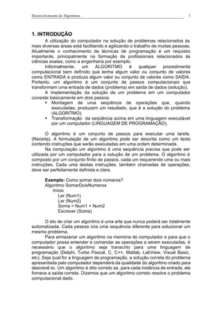 Desenvolvimento de Algoritmos 1
1. INTRODUÇÃO
A utilização do computador na solução de problemas relacionados às
mais diversas áreas está facilitando e agilizando o trabalho de muitas pessoas.
Atualmente o conhecimento de técnicas de programação é um requisito
importante, principalmente na formação de profissionais relacionados às
ciências exatas, como a engenharia por exemplo.
Informalmente, um ALGORITMO é qualquer procedimento
computacional bem definido que tenha algum valor ou conjunto de valores
como ENTRADA e produza algum valor ou conjunto de valores como SAÍDA.
Portanto, um algoritmo é um conjunto de passos computacionais que
transformam uma entrada de dados (problema) em saída de dados (solução).
A implementação da solução de um problema em um computador
consiste basicamente em dois passos:
§ Montagem de uma seqüência de operações que, quando
executadas, produzem um resultado, que é a solução do problema
(ALGORITMO);
§ Transformação da seqüência acima em uma linguagem executável
por um computador (LINGUAGEM DE PROGRAMAÇÃO).
O algoritmo é um conjunto de passos para executar uma tarefa.
(Receita). A formulação de um algoritmo pode ser descrita como um texto
contendo instruções que serão executadas em uma ordem determinada.
Na computação um algoritmo é uma sequência precisa que pode ser
utilizada por um computador para a solução de um problema. O algoritmo é
composto por um conjunto finito de passos, cada um requerendo uma ou mais
instruções. Cada uma destas instruções, também chamadas de operações,
deve ser perfeitamente definida e clara.
Exemplo: Como somar dois números?
Algoritmo SomarDoisNumeros
Início
Ler (Num1)
Ler (Num2)
Soma = Num1 + Num2
Escrever (Soma)
O ato de criar um algoritmo é uma arte que nunca poderá ser totalmente
automatizada. Cada pessoa cria uma sequência diferente para solucionar um
mesmo problema.
Para armazenar um algoritmo na memória do computador e para que o
computador possa entender e comandar as operações a serem executadas, é
necessário que o algoritmo seja transcrito para uma linguagem de
programação (Delphi, Turbo Pascal, C, C++, Matlab, LabView, Visual Basic,
etc). Seja qual for a linguagem de programação, a solução correta do problema
apresentada pelo computador dependerá da qualidade do algoritmo criado para
descrevê-lo. Um algoritmo é dito correto se, para cada instância de entrada, ele
fornece a saída correta. Dizemos que um algoritmo correto resolve o problema
computacional dado.
 