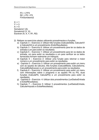 Desenvolvimento de Algoritmos 28
P3 := 2*P3
R2 := P2 + P3
FimSomatorio2
X := 1
Y := 3
A := 5
Somatorio1 (A)
Somatorio2 (Y, X)
Escrever (A, X, Y, R1, R2)
2) Refazer os exercícios abaixo utilizando procedimentos e funções.
a) Capítulo 3 – Exercício 3: Utilizar três funções (CalcularDelta, CalcularX1
e CalcularX2) e um procedimento (ExibirResultados).
b) Capítulo 3 – Exercício 6: Utilizar um procedimento para ler os dados de
entrada e um para exibir os resultados.
c) Capítulo 5 – Exercício 1: Utilizar um procedimento para ler os dados de
entrada, um para exibir os resultados e um para verificar se os lados
fornecidos formam realmente um triângulo.
d) Capítulo 5 – Exercício 2: Utilizar uma função para retornar o maior
número e um procedimento para exibir os resultados.
e) Capítulo 5 – Exercício 3: Utilizar um procedimento para exibir um menu
com as opções de cálculos, três funções (CalculaMedia, CalculaSoma,
CalculaMultiplicacao) e um procedimento para exibir os resultados.
f) Capítulo 6 – Exercício 3: Utilizar um procedimento para exibir um menu
com informações sobre o programa e as opções PA ou PG, duas
funções (CalculaPA, CalculaPG) e um procedimento para exibir os
resultados.
g) Capítulo 6 – Exercício 4: Utilizar dois procedimentos (LerDadosEntrada
e ExibeREsultados).
h) Capítulo 7 – Exercício 5: Utilizar 3 procedimentos (LerDadosEntrada,
CalcularImposto e ExibeResultados).
 