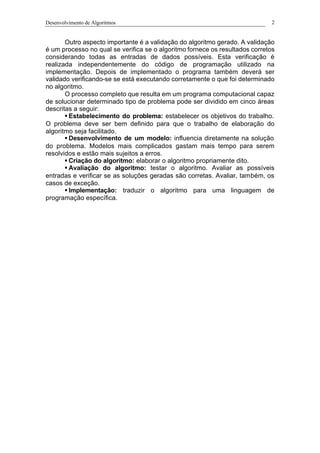 Desenvolvimento de Algoritmos 2
Outro aspecto importante é a validação do algoritmo gerado. A validação
é um processo no qual se verifica se o algoritmo fornece os resultados corretos
considerando todas as entradas de dados possíveis. Esta verificação é
realizada independentemente do código de programação utilizado na
implementação. Depois de implementado o programa também deverá ser
validado verificando-se se está executando corretamente o que foi determinado
no algoritmo.
O processo completo que resulta em um programa computacional capaz
de solucionar determinado tipo de problema pode ser dividido em cinco áreas
descritas a seguir:
§ Estabelecimento do problema: estabelecer os objetivos do trabalho.
O problema deve ser bem definido para que o trabalho de elaboração do
algoritmo seja facilitado.
§ Desenvolvimento de um modelo: influencia diretamente na solução
do problema. Modelos mais complicados gastam mais tempo para serem
resolvidos e estão mais sujeitos a erros.
§ Criação do algoritmo: elaborar o algoritmo propriamente dito.
§ Avaliação do algoritmo: testar o algoritmo. Avaliar as possíveis
entradas e verificar se as soluções geradas são corretas. Avaliar, também, os
casos de exceção.
§ Implementação: traduzir o algoritmo para uma linguagem de
programação específica.
 